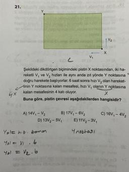 21.
all
4×
A) 14V₁ - V₂
C
Şekildeki dikdörtgen biçimindeki pistin X noktasından, iki ha-
reketli V₁ ve V₂ hızları ile aynı anda zıt yönde Y noktasına
doğru harekete başlıyorlar. 6 saat sonra hızı V₂ olan hareket-
inin Y noktasına kalan mesafesi, hızı V₁ olanın Y noktasına
kalan mesafesinin 4 katı oluyor.
X
hangisidir?
Buna göre, pistin çevresi aşağıdakilerden
B) 17V₁ - 6V₂
D) 13V₂-5V₁
Yole hit zonen
Yol = V₁ 6
Yol = 1₂.6
V₁
X
E) 11V₂-3V₁
Ynoktası
C) 16V₁-4V2
1