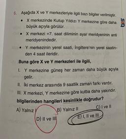 6. Aşağıda X ve Y merkezleriyle ilgili bazı bilgiler verilmiştir.
. X merkezinde Kutup Yıldızı Y merkezine göre daha
büyük açıyla görülür.
X merkezi +7. saat diliminin ayar meridyeninin anti
meridyenindedir.
biso. Y merkezinin yerel saati, İngiltere'nin yerel saatin-
den 4 saat ileridir.pus
Buna göre X ve Y merkezleri ile ilgili,
194
1. Y merkezine güneş her zaman daha büyük açıyla
gelir.
II. İki merkez arasında 9 saatlik zaman farkı vardır.
III. X merkezi, Y merkezine göre kutba daha yakındır.
bilgilerinden hangileri kesinlikle doğrudur?
astustory on
A) Yalnız
D) II ve III
B) Yalnız II
d
C) I ve II
E) I, II ve III