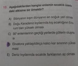 10. Aşağıdakilerden hangisi enlemin sıcaklık üzerin
deki etkisine bir örnektir?
A) Sibiryanın kışın dünyanın en soğuk yeri olması
B) Doğu Karadeniz kıyılarında kış sıcaklığının Erzu
rum'dan yüksek olması
C) 30° enlemlerinin geçtiği yerlerde çöllerin oluşma
SI
Ekvatora yaklaşıldıkça kalıcı kar sınırının yüksel
mesi
E) Deniz kıyılarında sıcaklık farklarının az olması