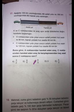 17. Aşağıda 135 km uzunluğundaki AB asfalt yolu ve 190 km
uzunluğundaki BC toprak yolu verilmiştir.
B
Asfalt yol
Toprak yol
A ve C noktalarından iki araç aynı anda birbirlerine doğru
harekete başlamıştır.
●
A noktasından yola çıkan aracın asfalt yoldaki hızı saat-
te 90 km, toprak yoldaki hızı saatte 60 km'dir.
A)
C noktasından yola çıkan aracın asfalt yoldaki hızı saat-
te 120 km, toprak yoldaki hızı saatte 80 km'dir.
Buna göre; A noktasından hareket eden araç, C nokta-
sından hareket eden araç ile karşılaşmasından kaç saat
sonra C noktasına varır?
3
2
9
B) 20
8
3
D) 3
E)
52
18. Mehmet, cuma günü tabletinin şarjı % 30 doluyken tabletini
şarja takıyor ve kullanmaya devam ediyor. Cumartesi günü
tabletin şarjı % 100 iken şarja takmadan kullanıyor. Pazar
günü ise sarjının % 20'si doluyken şarja takıyor ve tableti
19.
VAYIN DENİZİ PRO