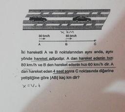 80 km/h
A
x km
60 km/h
-
B
İki hareketli A ve B noktalarından aynı anda, aynı
yönde hareket ediyorlar. A dan hareket edenin hızı
80 km/h ve B den hareket edenin hızı 60 km/h dir. A
dan hareket eden 4 saat sonra C noktasında diğerine
yetiştiğine göre |AB| kaç km dir?
X=V₂+