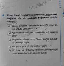 usat
6. Kuzey Kutup Noktası'nda gündüzlerin yaşanmaya
başladığı gün için aşağıdaki bilgilerden hangisi
yanlıştır?
A) Güneş ışınlarının atmosferde katettiği yolun en
kısa olduğu yer Ekvator'dur
V
B) Aydınlanma dairesi tüm paralelleri iki eşit parçaya
tün
böler
C) Bu günden itibaren Kuzey Yarım Küre'de gündüz-
ler uzamaya başlar
D) Her yerde gece gündüz eşitliği yaşanır
E) 10° Kuzey ve 10° Güney paralelleri üzerindeki aynı
uzunluktaki cisimlerin gölgeleri aynıdır
Limit