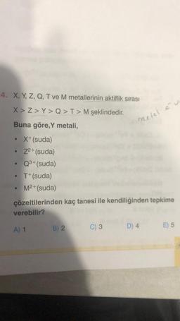 4. X, Y, Z, Q, T ve M metallerinin aktiflik sırası
X>Z>Y> Q > T> M şeklindedir.
Buna göre, Y metali,
X+ (suda)
Z2+(suda)
●
• Q³+ (suda)
• T+(suda)
M²+(suda)
çözeltilerinden kaç tanesi ile kendiliğinden tepkime
verebilir?
A) 1
B) 2
metel év
C) 3
D) 4
E) 5