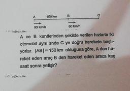 A
90 km/h
150 km
B
60 km/h
A ve B kentlerinden şekilde verilen hızlarla iki
otomobil aynı anda C ye doğru harekete başlı-
yorlar. |AB| = 150 km olduğuna göre, A dan ha-
reket eden araç B den hareket eden araca kaç
saat sonra yetişir?