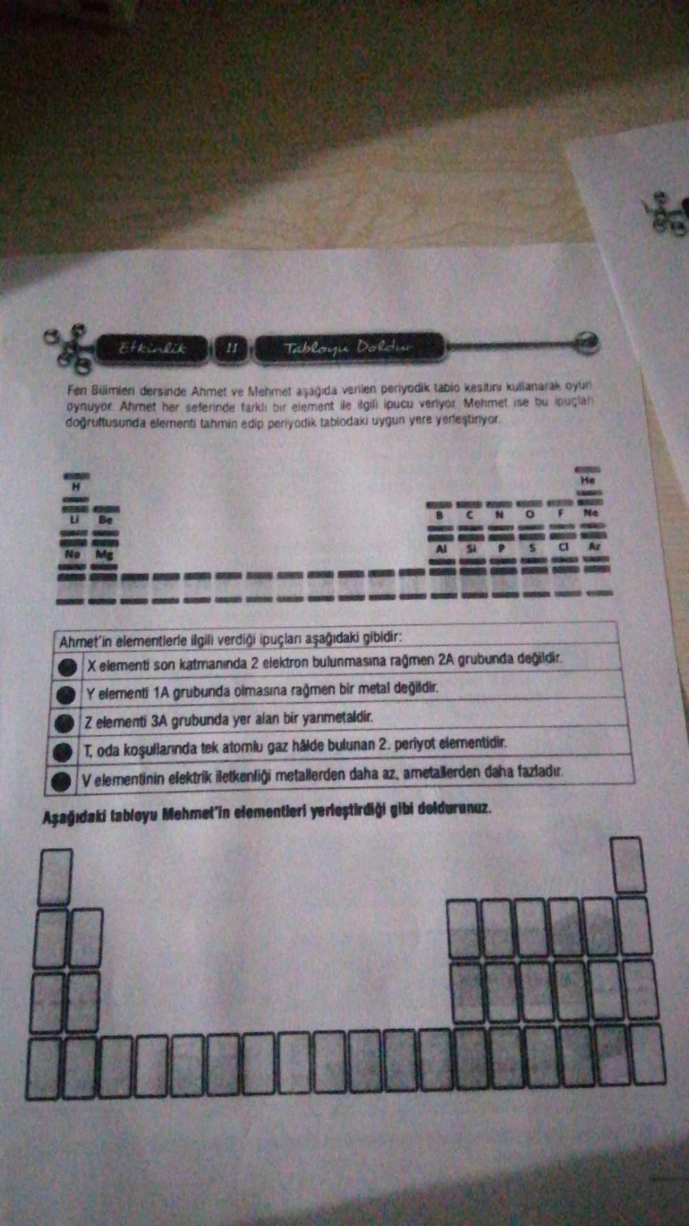 Etkinlik
F-||-||||
11
Tabloyu Doldur
Fen Bilimleri dersinde Ahmet ve Mehmet aşağıda verilen periyodik tabio kesitinu kullanarak oyun
oynuyor Ahmet her seferinde farklı bir element ile ilgdi ipucu veriyor Mehmet ise bu ipuçlan
doğrultusunda elementi tahmin