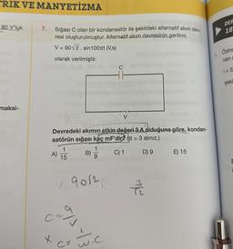 TRIK VE MANYETİZMA
80 V'luk
maksi-
7.
Sığası C olan bir kondansatör ile şekildeki alternatif akım dey-
resi oluşturulmuştur. Alternatif akım devresinin gerilimi;
V = 90√2. sin100лt (V,s)
olarak verilmiştir.
X
A)
Devredeki akımın etkin-değeri 3 A olduğuna göre, kondan-
satörün sığası kaç mF'dir? ( = 3 alınız.)
B)
C) 1
D) 9 E) 15
1
15
indo um
✓ 90121.
9/3
w.c
alw
1.
DER
18
Özinc
nan a
i=5
şekl
n
E