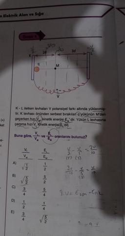 an Elektrik Alan ve Sığa
(+)
ket
e-
Tr.
Buna göre, ve
A)
B)
C)
Örnek 4
K - L iletken levhaları V potansiyel farkı altında yüklenmiş-
tir. K levhası önünden serbest bırakılan q yükünün M'den
geçerken hızı kinetik enerjisi E' dir. Yükün L levhasına
çarpma hızı V kinetik enerjisi E'dir.
M'
M
L
D)
E)
V₁
VM
12
1/1/5/20
N T
N N + +/+ 1/2
E₁
"M
M
√5
3d
oranlarını bulunuz?
Din 31
sing
S
(5) (2)
3-
TO 5
(2)
ale
>(º
9.V= Eson - Enk
-9 v