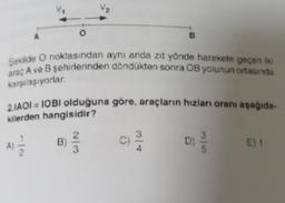 Şekilde O noktasından aynı anda zıt yönde harekete geçen iki
araç A ve B şehirlerinden döndükten sonra OB yolunun ortasında
karşılaşıyorlar.
2.1A01 = 10BI olduğuna göre, araçların hızları oranı aşağıda-
kilerden hangisidir?
33
(A) 12/12
E) 1