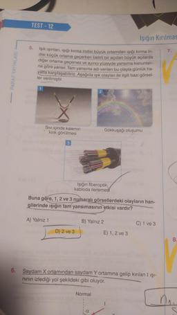 PARAF YAYINLARI
TEST - 12
5.
Işık ışınları, ışığı kırma indisi büyük ortamdan ışığı kırma in-
disi küçük ortama geçerken belirli bir açıdan büyük açılarda
diğer ortama geçemez ve ayırıcı yüzeyde yansıma kanunları-
na göre yansır. Tam yansıma adı verilen bu olayla günlük ha-
yatta karşılaşabiliriz. Aşağıda ışık olayları ile ilgili bazı görsel-
ler verilmiştir.
Sıvı içinde kalemin
kırık görülmesi
3
A) Yalnız 1
Işığın fiberoptik
kabloda ilerlemes
D) 2 ve 3
2
Buna göre, 1, 2 ve 3 numaralı görsellerdeki olayların han-
gilerinde ışığın tam yansımasının etkisi vardır?
B) Yalnız 2
Normal
Işığın Kırılmas
Gökkuşağı oluşumu
a
E) 1, 2 ve 3
6. Saydam X ortamından saydam Y ortamına gelip kırılan I ışı-
nının izlediği yol şekildeki gibi oluyor.
C) 1 ve 3
7.
8.
M₁₂