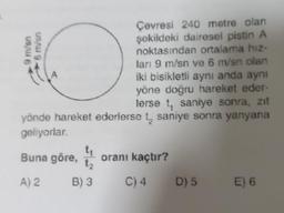 Çevresi 240 metre olan
şekildeki dairesel pistin A
noktasından ortalama hiz-
ları 9 m/sn ve 6 m/sn olan
iki bisikletli aynı anda aynı
yöne doğru hareket eder-
lerse t, saniye sonra, zıt
yönde hareket ederlerse t saniye sonra yanyana
geliyorlar.
9 m/sn
O
us/ g
Buna göre, 12 oranı kaçtır?
A) 2
B) 3
C) 4 D) 5
E) 6