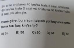 Bir araç ortalama 40 km/sa hızla 3 saat, ortalama
60 km/sa hızla 2 saat ve ortalama 80 km/sa hızla
5 saat yol almıştır.
Buna göre, bu aracın toplam yol boyunca orta-
lama hızı kaç km/sa tir?
A) 52
B) 56
C) 60
D) 64
E) 68