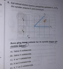 da
8. Eşit bölmeli düzlem üzerine yerleştirilen şekildeki A, ve A₂
düz aynaları arasına K cismi konuluyor.
Y
X
Z
A₂
A) Yalnız X noktasında
B) Yalnız Y noktasında
C) X ve Y noktalarında
D) X ve Z noktalarında
E) X, Y ve Z noktalarında
K
A₁
Buna göre, hangi noktada her iki aynada oluşan gö-
rüntüler çakışır?
C