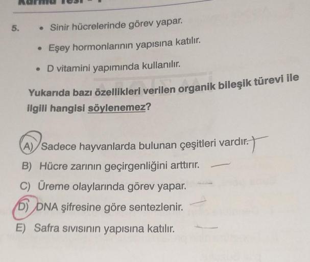 5. • Sinir hücrelerinde görev yapar.
Eşey hormonlarının yapısına katılır.
• D vitamini yapımında kullanılır.
Yukarıda bazı özellikleri verilen organik bileşik türevi ile
ilgili hangisi söylenemez?
●
A) Sadece hayvanlarda bulunan çeşitleri vardır.
11.T
B) H