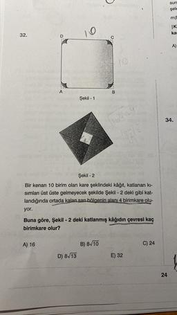 32.
D
A
A) 16
10
Şekil - 1
D) 8√13
B
10
Şekil -2
Bir kenarı 10 birim olan kare şeklindeki kâğıt, katlanan kı-
sımları üst üste gelmeyecek şekilde Şekil - 2 deki gibi kat-
landığında ortada kalan sarı bölgenin alanı 4 birimkare olu-
B) 8√10
1644
yor.
Buna göre, Şekil - 2 deki katlanmış kâğıdın çevresi kaç
birimkare olur?
44
E) 32
C) 24
sun
şele
m(D
|KI
ka
24
A)
34.