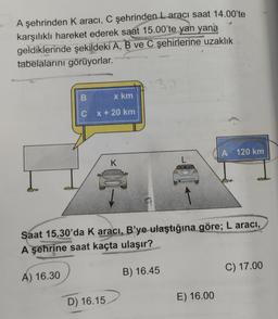 A şehrinden K aracı, C şehrinden Laracı saat 14.00'te
karşılıklı hareket ederek saat 15.00'te yan yana
geldiklerinde şekildeki A, B ve C şehirlerine uzaklık
tabelalarını görüyorlar.
B
x km
C x + 20 km
K
D) 16.15
Saat 15.30'da K aracı, B'ye ulaştığına göre; L aracı,
A şehrine saat kaçta ulaşır?
A) 16.30
B) 16.45
A 120 km
E) 16.00
C) 17.00