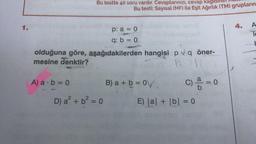 1.
Bu testte 40 soru vardır. Cevaplarınızı, cevap kagi
A) a b=0
Bu testi; Sayısal (MF) ile Eşit Ağırlık (TM) grupların
olduğuna göre, aşağıdakilerden hangisi p q öner-
mesine denktir?
A
D) a² + b² = 0
p: a = 0
q: b = 0
B) a + b = 0
c) a = 0
E) |a| + |b| = 0
A
Te
t