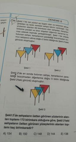 arasın-
geçiri-
f
DENEME 8
32. Şekil 1'de üst yüzleri eş üçgen olan ve birbirinin altına
girebilen üç farklı renkteki sehpa takımı verilmiştir. Üst
yüzlerinin alanları 60 birimkare olan sehpalar, kenarları
birbirine paralel ve birer köşeleri diğerinin kenarına te-
mas edecek biçimde yerleştirilmiştir. Şekil 1'de ortada
bulunan sehpa, kenarlarının paralelliği bozulmadan kır-
mızı sehpanın altına doğru 2 birim itildiğinde Şekil 2'deki
görüntü oluşmuştur.
Şekil 2
Şekil 2'de en sonda bulunan sehpa, kenarlarının para-
lelliği bozulmadan diğerlerine doğru 5 birim itildiğinde
Şekil 3'teki görüntü oluşmuştur.
Şekil 1
Şekil 3
Şekil 2'de sehpaların üstten görünen yüzlerinin alan-
ları toplamı 172 birimkare olduğuna göre, Şekil 3'teki
sehpaların üstten görünen yüzeylerinin alanları top-
lamı kaç birimkaredir?
A) 154 B) 150
C) 148
D) 144
E) 138