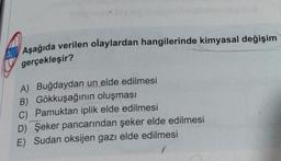 Aşağıda verilen olaylardan hangilerinde kimyasal değişim
gerçekleşir?
A) Buğdaydan un elde edilmesi
B) Gökkuşağının oluşması
C) Pamuktan iplik elde edilmesi
D) Şeker pancarından şeker elde edilmesi
E) Sudan oksijen gazı elde edilmesi