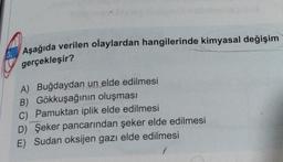 Aşağıda verilen olaylardan hangilerinde kimyasal değişim
gerçekleşir?
A) Buğdaydan un elde edilmesi
B) Gökkuşağının oluşması
C) Pamuktan iplik elde edilmesi
D) Şeker pancarından şeker elde edilmesi
E) Sudan oksijen gazı elde edilmesi