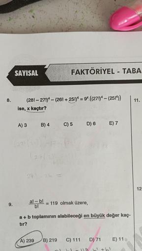 8.
9.
SAYISAL
(28!-271)4- (26! + 25!)4 = 9x.((271)4 - (2514)) 11.
ise, x kaçtır?
A) 3
271(1
B) 4
(271
24.26
al-b!
b!
FAKTÖRİYEL - TABA
**
A) 239 B) 219
C) 5
D) 6 E) 7
= 119 olmak üzere,
a + b toplamının alabileceği en büyük değer kaç-
tır?
C) 111 D) 71
119