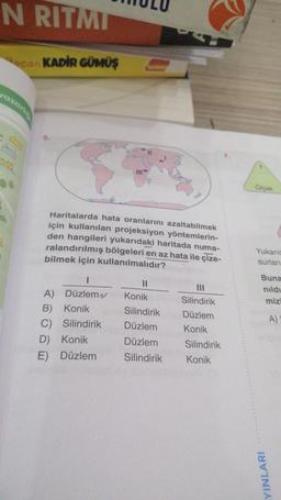 N RITMI
can KADİR GÜMÜŞ
yazarlı
Haritalarda hata oranlarını azaltabilmek
için kullanılan projeksiyon yöntemlerin-
den hangileri yukarıdaki haritada numa-
ralandırılmış bölgeleri en az hata ile çize-
bilmek için kullanılmalıdır?
I
A) Düzlem
B) Konik
C)
Silindirik
D) Konik
E) Düzlem
11
Konik
Silindirik
Düzlem
Düzlem
Silindirik
Silindirik
Düzlem
Konik
Silindirik
Konik
Oiçek
Yukaric
surları
Buna
nıldı
mizi
YINLARI
A)