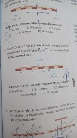 f.
büyükl
gibi uygulanmaktadır.
IF₂=3F
D) L-M arası
Buna göre, cisim nereden asılırsa dengede kalır?
B) K-L arası
A)H noktası
C) L noktası
K
2. Ağırlığı önemsiz eşit bölmelendirilmiş bir çubuk üzerine
büyüklükleri F ve 2F olan F, ve 2 kuvvetleri şekildeki
gibi uygulanmaktadır.
44F
L
E) M noktası
D) N noktası
O
AIF₂l=2F
şekildeki
M
IF ₁1=F
N
Buna göre, cisim nereden asılırsa dengede kalir?
A) K noktası
B) L noktası
C) M noktası
3F
IF₁1=F
E) P noktası
3. O noktası etrafında serbestçe dönebilen türdeş K, L ve
M çubuklarına büyüklükleri verilen kuvvetler şekildeki
gibi uygulamaktadır.
nokta
siz çub
2F1
Cub
uyg
106
A)
3F
URA