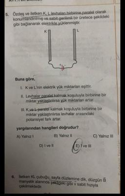 5. Özdeş ve iletken K, L levhaları birbirine paralel olarak
konumlandırılmış ve sabit gerilimli bir üretece şekildeki
gibi bağlanarak elektrikle yüklenmiştir.
K
Buna göre,
1. K ve L'nin elektrik yük miktarları eşittir.
II. Levhalar paralel kalmak koşuluyla birbirine bir
miktar yaklaştırılırsa yük miktarları artar.
III. K ve L-paratel kalmak koşuluyla birbirine bir
miktar yaklaştırılırsa levhalar arasındaki
potansiyel fark artar.
yargılarından hangileri doğrudur?
A) Yalnız I
B) Yalnız II
D) I ve II
E) I ve III
C) Yalnız III
6. İletken KL çubuğu, sayfa düzlemine dik, düzgün B
manyetik alanında şekildeki gibi v sabit hızıyla
çekilmektedir.
Paylasım Yayınları