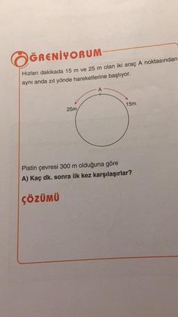 ÖĞRENİYORUM
Hızları dakikada 15 m ve 25 m olan iki araç A noktasından
aynı anda zıt yönde hareketlerine başlıyor.
25m,
ÇÖZÜMÜ
A
15m
Pistin çevresi 300 m olduğuna göre
A) Kaç dk. sonra ilk kez karşılaşırlar?