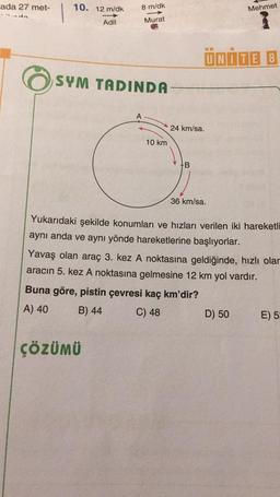 ada 27 met-
10. 12 m/dk
Adil
8 m/dk
Murat
SYM TADINDA
ÇÖZÜMÜ
10 km
24 km/sa.
B
ÜNİTE 8
36 km/sa.
Mehmet
Yukarıdaki şekilde konumları ve hızları verilen iki hareketli
aynı anda ve aynı yönde hareketlerine başlıyorlar.
Yavaş olan araç 3. kez A noktasına geldiğinde, hızlı olar
aracın 5. kez A noktasına gelmesine 12 km yol vardır.
Buna göre, pistin çevresi kaç km'dir?
A) 40
B) 44
C) 48
D) 50
E) 5