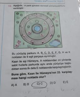 TEMEL MATEMATİK TESTİ
18. Aşağıda, ir park içindeki dairesel yürüyüş parkuru
verilmiştir.
A
Bu yürüyüş parkuru A, B, C, D, E, F, G, H ve K
noktaları ile 9 eşit parçaya ayrılmıştır.
Kaan ile eşi Hümeyra, A noktasından zıt yönlerde
sabit hızlarla parkurda aynı anda yürüyüşe başla-
dıktan sonra ilk defa E noktasında karşılaşmışlardır.
Buna göre, Kaan ile Hümeyra'nın 23. karşılaş-
ması hangi noktada olur?
A) A
B) B
C) C
D) D E) E