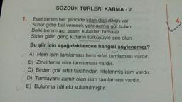 SÖZCÜK TÜRLERİ KARMA - 2
1. Evet benim her şiirimde yılan dişli diken var
Sizler gidin bal verecek yeni açmış gül bulun
Belki benim acı sesim kulakları tırmalar
Sizler gidin genç kızların türküsüyle şen olun
Bu şiir için aşağıdakilerden hangisi söylenemez?
A) Hem isim tamlaması hem sifat tamlaması vardır.
B) Zincirleme isim tamlaması vardır.
C) Birden çok sıfat tarafından nitelenmiş isim vardır.
D) Tamlayanı zamir olan isim tamlaması vardır.
E) Bulunma hâl eki kullanılmıştır.
4.