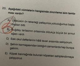 20. Aşağıdaki cümlelerin hangisinde zincirleme isim tamla-
ması vardır?
A) Otobüsün ön tekerleği patlayınca yolculuğumuz başla-
madan bitti.
B) Buğday tarlasının ortasında oldukça büyük bir armut
ağacı vardı.
C) Eski okul defterlerimi hâlâ tavan arasında saklıyorum.
D) Şehrin karmaşasından bıktığım zamanlarda hep buraya
gelirim.
E) Köpek barınağında bulunan köpekleri sahiplendirmeye
çalışıyoruz.