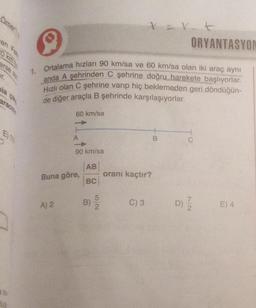 Omer
en Fet
erse an
E) 11
ORYANTASYON
1. Ortalama hızları 90 km/sa ve 60 km/sa olan iki araç aynı
anda A şehrinden C şehrine doğru harekete başlıyorlar.
Hızlı olan C şehrine varıp hiç beklemeden geri döndüğün-
de diğer araçla B şehrinde karşılaşıyorlar.
60 km/sa
A) 2
90 km/sa
Buna göre,
AB
BC
5
B) 2
tert
oranı kaçtır?
C) 3
B
C
D) 1/2