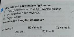 25°C deki asit çözeltileriyle ilgili verilen,
Sulu çözeltilerinde H* ve OH iyonları bulunur.
II. pH değerleri 7 den küçüktür.
1.
III. Tatları acıdır.
ifadelerinden hangileri doğrudur?
A) Yalnız I
D) I ve II
B) Yalnız II
E) II ve III
C) Yalnız III