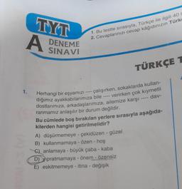 TYT
A DENEME
1. Bu testte sırasıyla, Türkçe ile ilgili 40 s
2. Cevaplarınızı cevap kâğıdınızın Türk
TÜRKÇE T
1. Herhangi bir eşyamızı -
- çalışırken, sokaklarda kullan-
verirken çok kıymetli
dığımız ayakkabılarımıza bile
dostlarımıza, arkadaşlarımıza, ailemize karşı
ranmamız anlaşılır bir durum değildir.
dav-
Bu cümlede boş bırakılan yerlere sırasıyla aşağıda-
kilerden hangisi getirilmelidir?
A) düşürmemeye - çekidüzen - güzel
B) kullanmamaya - özen - hoş
C) anlamaya - büyük çaba - kaba
D) Vipratmamaya - önem - özensiz
E) eskitmemeye - itina - değişik