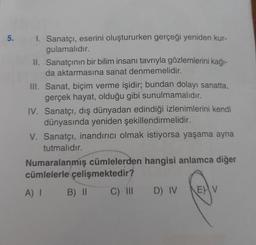 5. I. Sanatçı, eserini oluştururken gerçeği yeniden kur-
gulamalıdır.
II. Sanatçının bir bilim insanı tavrıyla gözlemlerini kağı-
da aktarmasına sanat denmemelidir.
III. Sanat, biçim verme işidir; bundan dolayı sanatta,
gerçek hayat, olduğu gibi sunulmamalıdır.
IV. Sanatçı, dış dünyadan edindiği izlenimlerini kendi
dünyasında yeniden şekillendirmelidir.
V. Sanatçı, inandırıcı olmak istiyorsa yaşama ayna
tutmalıdır.
Numaralanmış cümlelerden hangisi anlamca diğer
cümlelerle çelişmektedir?
A) I B) II
C) III D) IV
EV