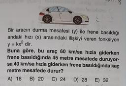 Bir aracın durma mesafesi (y) ile frene basıldığı
andaki hızı (x) arasındaki ilişkiyi veren fonksiyon
y = kx² dir.
Buna göre, bu araç 60 km/sa hızla giderken
frene basıldığında 45 metre mesafede duruyor-
sa 40 km/sa hızla giderken frene basıldığında kaç
metre mesafede durur?
10A) 16 B) 20
C) 24
D) 28 E) 32