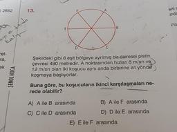 2652
oyle led
Kaly
ret-
ra,
ek
13.
ŞENOL HOCA
E
D
B
Şekildeki gibi 6 eşit bölgeye ayrılmış bir dairesel pistin
çevresi 480 metredir. A noktasından hızları 8 m/sn ve
12 m/sn olan iki koşucu aynı anda birbirine zıt yönde
koşmaya başlıyorlar.
Buna göre, bu koşucuların ikinci karşılaşmaları ne-
rede olabilir?
A) A ile B arasında
C) C ile D
arasında
B) A ile F arasında
D) D ile E arasında
E) E ile F arasında
erli s
unda
l'tü