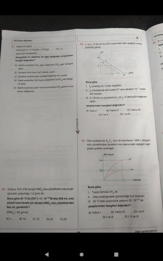 AYT/Fen Bilimleri
21. Kapal bir kapta
CaCO (K) CaO(k) + CO₂(g)
tepkimesi dengededir.
Dengedeki bu tepkime ile ilgili aşağıdaki yargılardan
hangisi doğrudur?
AH 0
A) Sabit sicaklıkta CO, gazı eklenirse CO, gazı derişimi
artar.
B) Sıcaklık artırılırsa CaO mi