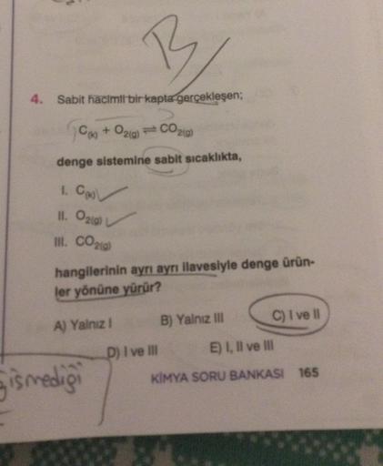 4. Sabit hacimli bir kapta gerçekleşen;
(k) + O2(g) = CO2(g)
denge sistemine sabit sıcaklıkta,
1. Co
II. O2(g)
III. CO2(g)
B
hangilerinin ayrı ayrı ilavesiyle denge ürün-
ler yönüne yürür?
A) Yalnız I
ismediği
B) Yalnız III
D) I ve III
C) I ve Il
E) I, II