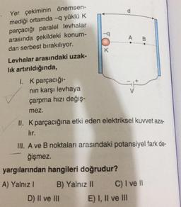 Yer çekiminin önemsen-
mediği ortamda -q yüklü K
parçacığı paralel levhalar
arasında şekildeki konum-
dan serbest bırakılıyor.
Levhalar arasındaki uzak-
lık artırıldığında,
1. K parçacığı-
nın karşı levhaya
çarpma hızı değiş-
mez.
d
II. K parçacığına etki eden elektriksel kuvvet aza-
lır.
yargılarından hangileri doğrudur?
A) Yalnız I
B) Yalnız II
III. A ve B noktaları arasındaki potansiyel fark de-
ğişmez.
D) II ve III
A B
C) I ve II
E) I, II ve III