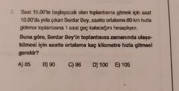 3. Saat 15.00'te başlayacak olan toplantısına gitmek için saat
10.00'da yola çıkan Serdar Bey, saatte ortalama 80 km hızla
giderse toplantısına 1 saat geç kalacağını hesaplıyor.
Buna göre, Serdar Bey'in toplantısına zamanında ulaşa-
bilmesi için saatte ortalama kaç kilometre hızla gitmesi
gerekir?
A) 85 B) 90 C) 96 D) 100 E) 105