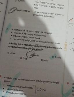 da.
2.
D) Yükselti
Yuko
Beşerî faktörler
A) Orman
Toros Dağları'nın yamacı boyunca
bitki örtüsünün kuşaklar oluştur-
masi
• Yazları sıcak ve kurak, kışları ılık ve yağışlı
• Sıcak ve kurak, yağış miktarı çok az
• İlkbaharı yağışlı, yazları kurak
• Her mevsim yağışlı, yıllık sıcaklık ortalaması yüksek
Tayga ormanlarına 60° enlemi ve
çevresinde rastlanması
Yukarıda iklim özellikleri verilen bitki türleri arasında
aşağıdakilerden hangisi yer almaz?
D) Step
B) Kaktüs
E) Maki
3. Aşağıda bitki topluluklarının sık olduğu yerler verilmiştir.
Bunlar;
Amazon ve Kongo havzası, kva
• Güneydoğu Asya,
● Kuzeybatı Avrupa'dır.
C) Tundra
YAYINLARI
LİMİT
6. B
la
kil
lan