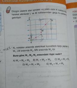 V
Elektriksel Ku
Mier
Düzgün elektrik alan içindeki +q yüklü cisim K noktasında
hareket ettirilerek L ve M noktalarından geçip N noktasın
getiriliyor.
E
+q
M
L
K
KL noktaları arasında elektriksel kuvvetlere karşı yapılan iş
W₁, LM arasında W₂, MN arasında W3 tür.
Buna göre; W₁, W2, W3 arasındaki ilişki nedir?
A) W₁ = W₂> W3 B) W₁ = W3 > W₂ C) W3 > W₁ > W₂
D) W₂ > W₁ = W3
E) W3> W₁ = W₂
YÜK
Düzg
Yük