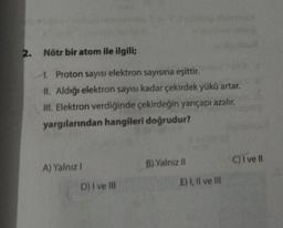 2. Nötr bir atom ile ilgili;
1. Proton sayısı elektron sayısına eşittir.
II. Aldığı elektron sayısı kadar çekirdek yükü artar.
III. Elektron verdiğinde çekirdeğin yarıçapı azalır.
yargılarından hangileri doğrudur?
A) Yalnız I
D) I ve III
B) Yalnız II
E) I, II ve III
C) I've ll