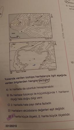 0.
0
1)
Deniz
1550
2
800
m
.$
Olçek: 1/50.000
-1500
23120210
A
33
Eşaralık 20 m
Eşaralık 50 m
İSTEK Yayınları
dealar
E) Duyula
aynid
Yukarıda verilen izohips haritalarıyla ilgili aşağıda
verilen bilgilerden hangisi yanlıştır?
A) İki haritada da uzunluk hesaplanabilir.
B) Bu haritalar fotokopi ile küçüldüğünde 1. haritanın
ölçeği hala doğru bilgi verir.
C) 2. haritada hata payı daha fazladır.
D) Haritaların eküidistans değerleri eşit değildir.
E) 1. harita küçük ölçekli, 2. harita büyük ölçeklidir.
12.