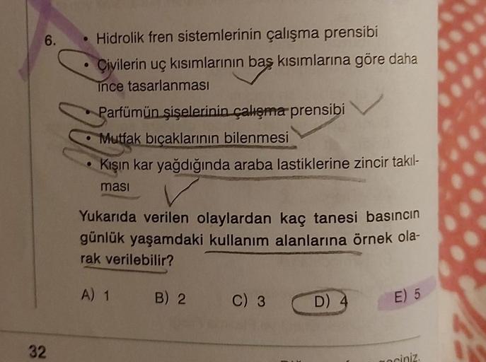 6.
32
Hidrolik fren sistemlerinin çalışma prensibi
Çivilerin uç kısımlarının baş kısımlarına göre daha
ince tasarlanması
Parfümün şişelerinin çalışma prensibi
Mutfak bıçaklarının bilenmesi
Kışın kar yağdığında araba lastiklerine zincir takıl-
masi
Yukarıda