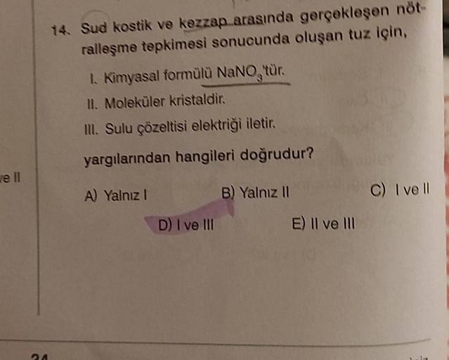 well
24
14. Sud kostik ve kezzap arasında gerçekleşen nöt-
ralleşme tepkimesi sonucunda oluşan tuz için,
1. Kimyasal formülü NaNO, tür.
II. Moleküler kristaldir.
III. Sulu çözeltisi elektriği iletir.
yargılarından hangileri doğrudur?
A) Yalnız I
D) I ve II