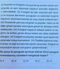 (1) Sosyoloji ve fotoğrafın Avrupa'da eş zamanlı olarak aynı
yüzyılda ve aynı toplumsal olayların ardından doğdukla-
ri bilinmektedir. (II) Fotoğraf da tıpkı sosyoloji gibi sana-
yi ve burjuva devriminin çocuğudur ve icadından bugüne
toplumun çözümlenmesinde bir araç olarak kullanılmıştır.
(III) Öncesinde yalnızca zenginler ve güçlüler, resim ya da
diğer görsel sanatlar aracılığıyla görsel bir dünyaya sahip
olabiliyordu. (IV) Fotoğraf imgesinin kitlesel üretimi ve da-
ğıtımı ile birlikte görsel dünya herkes için daha erişilebilir
olmuştur. (V) Fotoğraf ve sosyoloji, beraber uyum içerisinde
çalışmalar ortaya koymaktadır. (VI) Özellikle toplumun araş-
tırılması ve keşfi konularında yapılan çalışmalar, fotoğraf ve
sosyolojinin benzer sonuçlarını göstermektedir.
Bu parça iki paragrafa ayrılmak istense ikinci paragraf
numaralanmış cümlelerin hangisiyle başlar?
B) III C) IV
D) V
A) II
E) VI