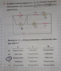 7. İç direnci önemsiz üreteç ve R₁, R₂, R, dirençleri ile kurulan
devre şekildeki gibi olup sadece R direnci üzerinden akım
geçmektedir.
R₁
www.
K
A
K
A) Ampermetre
B) Voltmetre
Ampermetre
Voltmetre
R2₂
D)
E) Ampermetre
M
Buna göre; K, L, M devre elemanları verilenlerden han-
gisi olabilir?
L
Voltmetre
A
Ampermetre
Ampermetre
Voltmetre
Ampermetre
R3
M
Ampermetre
Voltmetre
Voltmetre
Ampermetre
Ampermetre
2*3**.